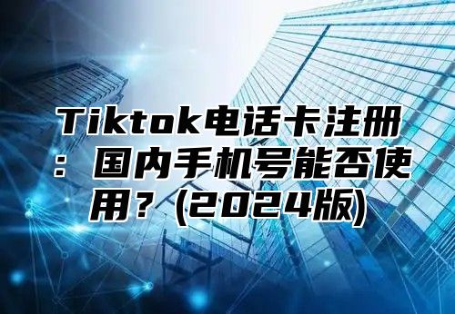 Tiktok电话卡注册：国内手机号能否使用？(2024版)