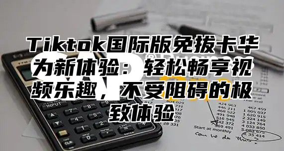 Tiktok国际版免拔卡华为新体验：轻松畅享视频乐趣，不受阻碍的极致体验