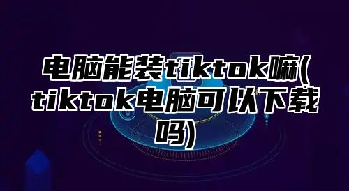 电脑能装tiktok嘛(tiktok电脑可以下载吗)