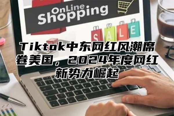 Tiktok中东网红风潮席卷美国，2024年度网红新势力崛起