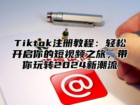 Tiktok注册教程：轻松开启你的短视频之旅，带你玩转2024新潮流