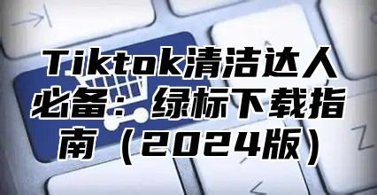 Tiktok清洁达人必备：绿标下载指南（2024版）