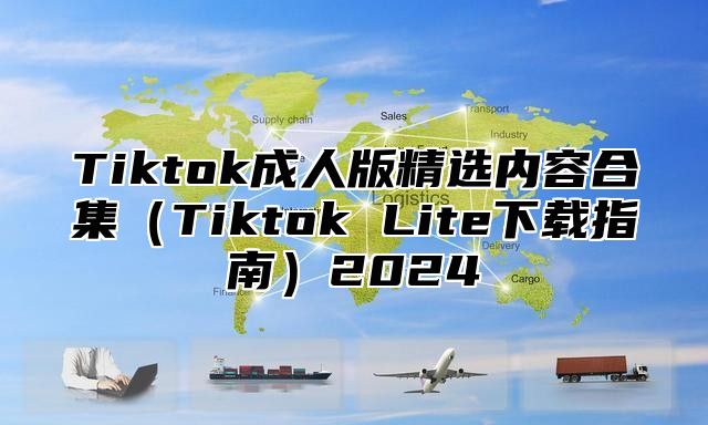 Tiktok成人版精选内容合集（Tiktok Lite下载指南）2024