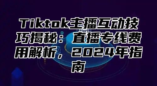 Tiktok主播互动技巧揭秘：直播专线费用解析，2024年指南