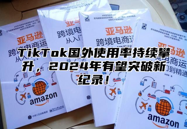 TikTok国外使用率持续攀升，2024年有望突破新纪录！