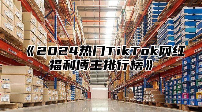 《2024热门TikTok网红福利博主排行榜》