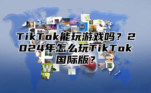 TikTok能玩游戏吗？2024年怎么玩TikTok国际版？