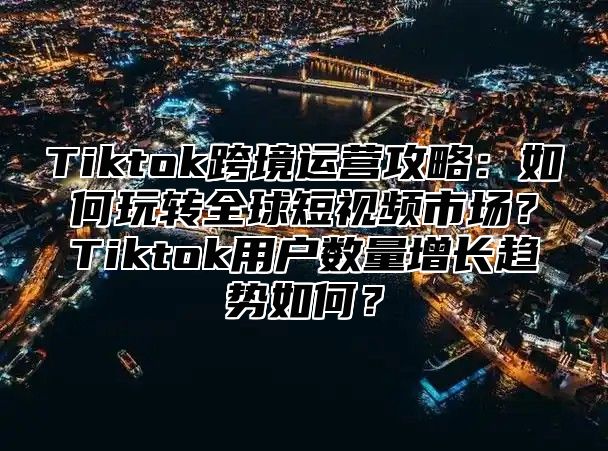 Tiktok跨境运营攻略：如何玩转全球短视频市场？Tiktok用户数量增长趋势如何？