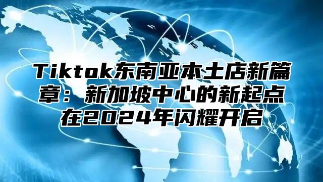 Tiktok东南亚本土店新篇章：新加坡中心的新起点在2024年闪耀开启