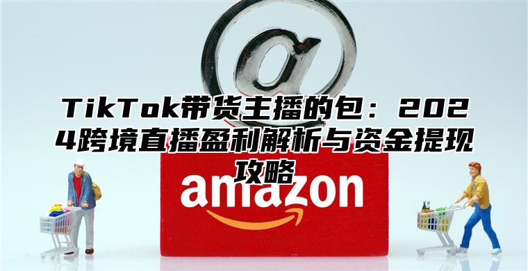 TikTok带货主播的包：2024跨境直播盈利解析与资金提现攻略