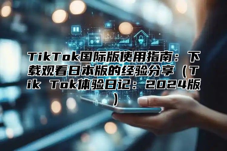 TikTok国际版使用指南：下载观看日本版的经验分享（Tik Tok体验日记：2024版）