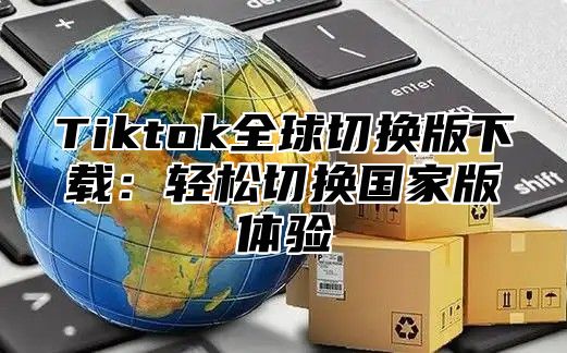 Tiktok全球切换版下载：轻松切换国家版体验