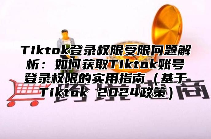 Tiktok登录权限受限问题解析：如何获取Tiktok账号登录权限的实用指南（基于Tiktok 2024政策）