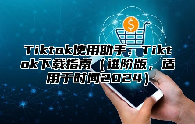 Tiktok使用助手：Tiktok下载指南（进阶版，适用于时间2024）