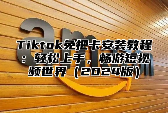 Tiktok免把卡安装教程：轻松上手，畅游短视频世界（2024版）