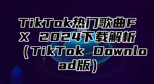 TikTok热门歌曲FX 2024下载解析（TikTok Download版）