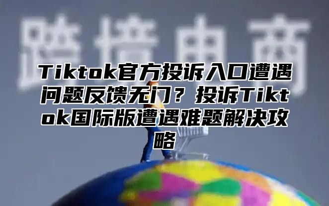 Tiktok官方投诉入口遭遇问题反馈无门？投诉Tiktok国际版遭遇难题解决攻略