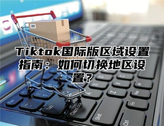 Tiktok国际版区域设置指南：如何切换地区设置？