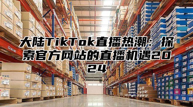 大陆TikTok直播热潮：探索官方网站的直播机遇2024