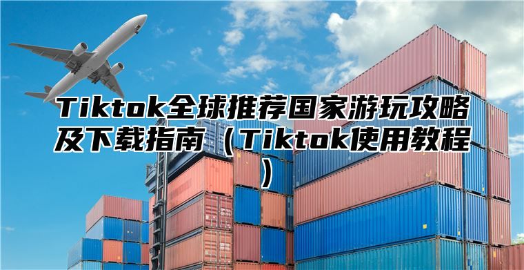 Tiktok全球推荐国家游玩攻略及下载指南（Tiktok使用教程）