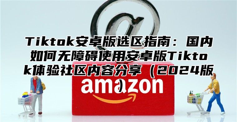 Tiktok安卓版选区指南：国内如何无障碍使用安卓版Tiktok体验社区内容分享（2024版）