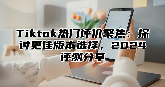 Tiktok热门评价聚焦：探讨更佳版本选择，2024评测分享