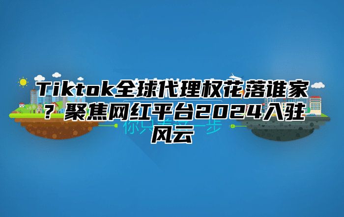 Tiktok全球代理权花落谁家？聚焦网红平台2024入驻风云