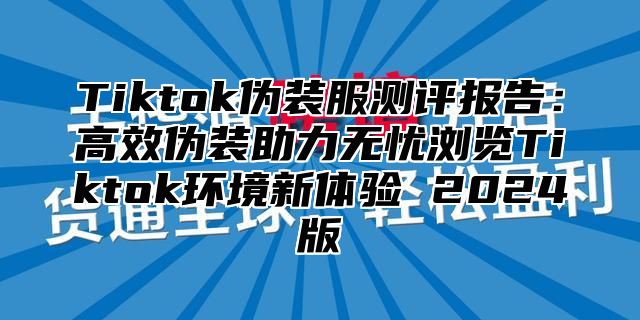 Tiktok伪装服测评报告：高效伪装助力无忧浏览Tiktok环境新体验 2024版