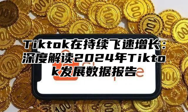 Tiktok在持续飞速增长：深度解读2024年Tiktok发展数据报告