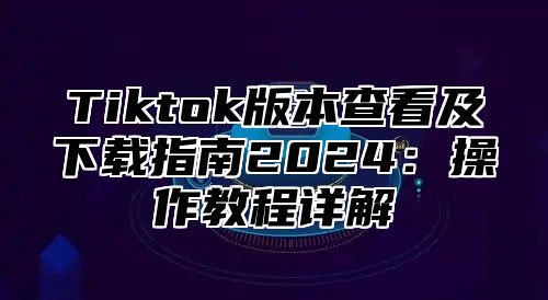 Tiktok版本查看及下载指南2024：操作教程详解