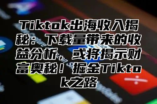 Tiktok出海收入揭秘：下载量带来的收益分析，或将揭示财富奥秘！掘金Tiktok之路