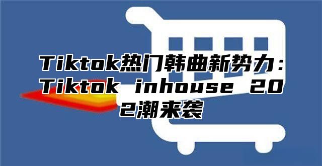 Tiktok热门韩曲新势力：Tiktok inhouse 202潮来袭