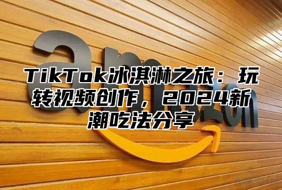 TikTok冰淇淋之旅：玩转视频创作，2024新潮吃法分享