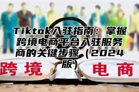 Tiktok入驻指南：掌握跨境电商平台入驻服务商的关键步骤（2024版）