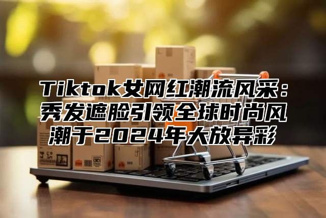 Tiktok女网红潮流风采：秀发遮脸引领全球时尚风潮于2024年大放异彩