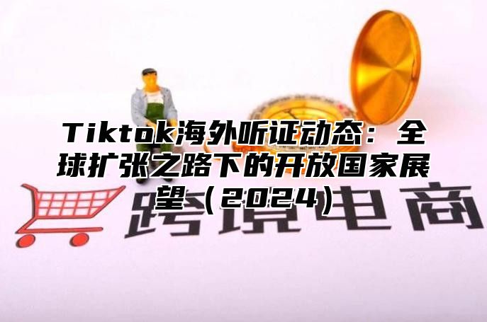 Tiktok海外听证动态：全球扩张之路下的开放国家展望（2024）