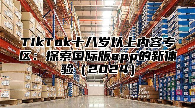 TikTok十八岁以上内容专区：探索国际版app的新体验（2024）