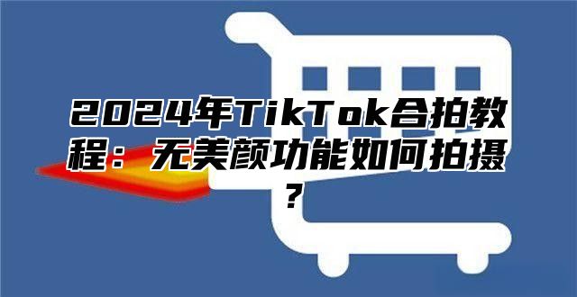 2024年TikTok合拍教程：无美颜功能如何拍摄？