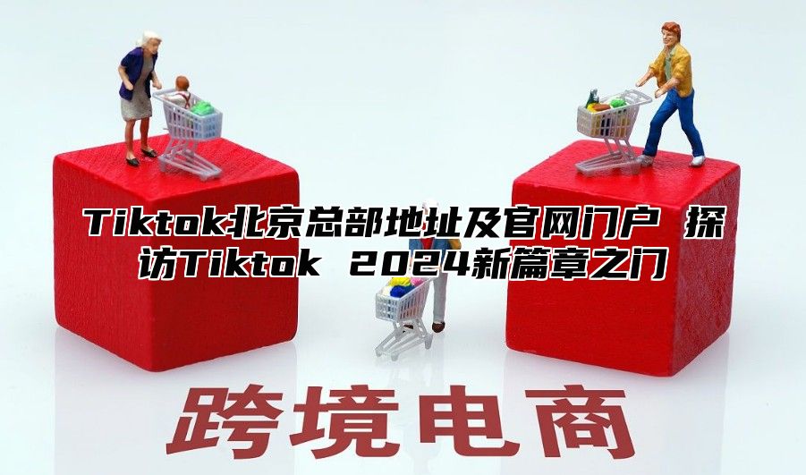 Tiktok北京总部地址及官网门户 探访Tiktok 2024新篇章之门