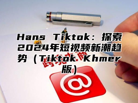 Hans Tiktok：探索2024年短视频新潮趋势（Tiktok Khmer版）