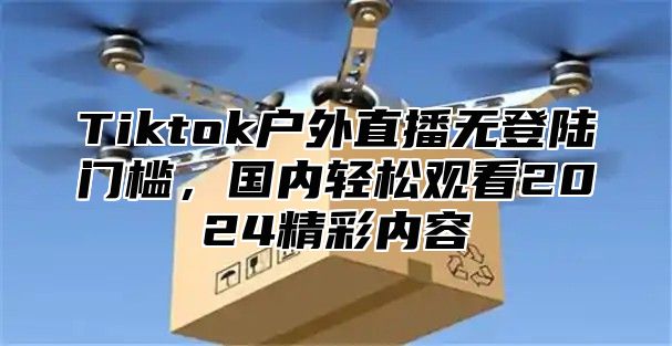 Tiktok户外直播无登陆门槛，国内轻松观看2024精彩内容