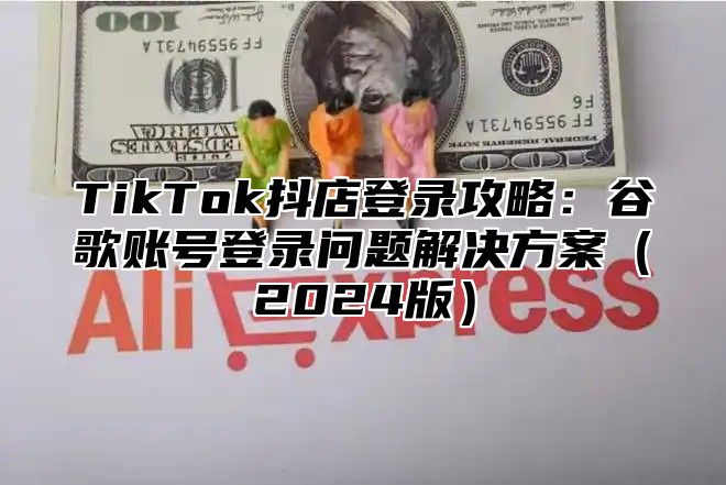 TikTok抖店登录攻略：谷歌账号登录问题解决方案（2024版）