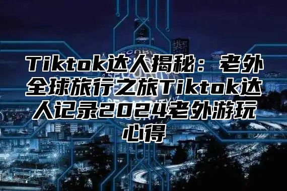 Tiktok达人揭秘：老外全球旅行之旅Tiktok达人记录2024老外游玩心得