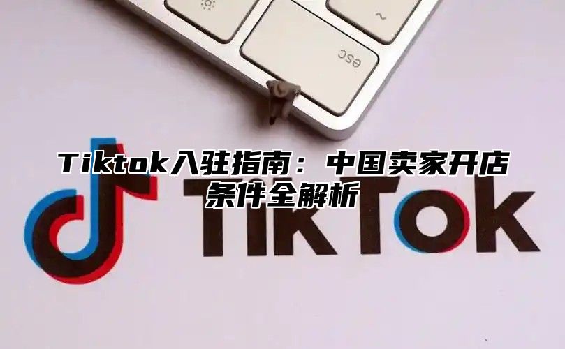 Tiktok入驻指南：中国卖家开店条件全解析