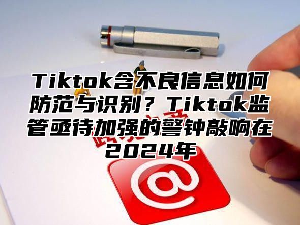 Tiktok含不良信息如何防范与识别？Tiktok监管亟待加强的警钟敲响在2024年