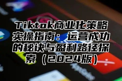 Tiktok商业化策略实操指南：运营成功的秘诀与盈利路径探索（2024版）