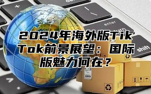 2024年海外版TikTok前景展望：国际版魅力何在？