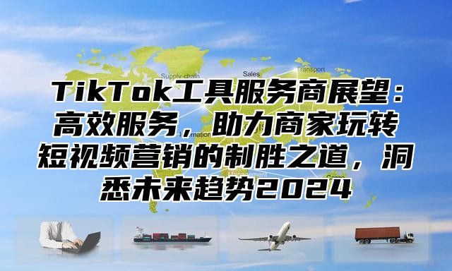 TikTok工具服务商展望：高效服务，助力商家玩转短视频营销的制胜之道，洞悉未来趋势2024