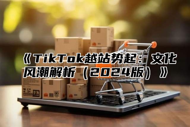 《TikTok越站势起：文化风潮解析（2024版）》