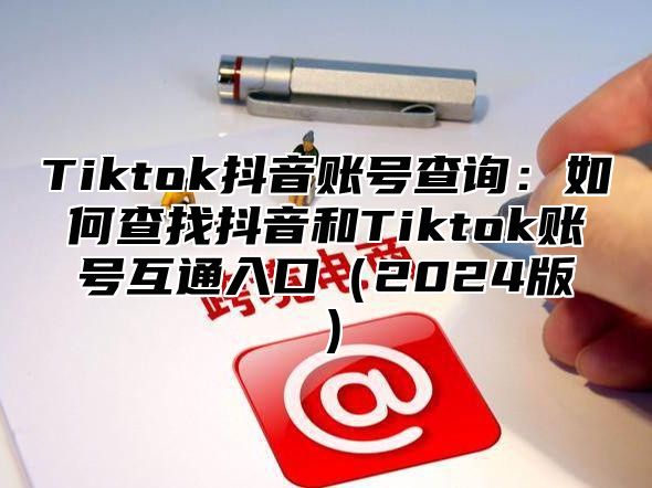 Tiktok抖音账号查询：如何查找抖音和Tiktok账号互通入口（2024版）